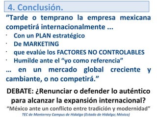 4. Conclusión.

“Tarde o temprano la empresa mexicana
competirá internacionalmente ...
•
•
•
•

Con un PLAN estratégico
De MARKETING
que evalúe los FACTORES NO CONTROLABLES
Humilde ante el “yo como referencia”

… en un mercado global creciente y
cambiante, o no competirá.”
DEBATE: ¿Renunciar o defender lo auténtico
para alcanzar la expansión internacional?

“México ante un conflicto entre tradición y modernidad”
TEC de Monterrey Campus de Hidalgo (Estado de Hidalgo; México)

 