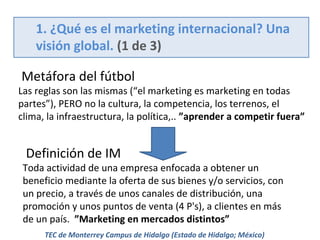 1. ¿Qué es el marketing internacional? Una
visión global. (1 de 3)
Metáfora del fútbol

Las reglas son las mismas (“el marketing es marketing en todas
partes”), PERO no la cultura, la competencia, los terrenos, el
clima, la infraestructura, la política,.. ”aprender a competir fuera”

Definición de IM

Toda actividad de una empresa enfocada a obtener un
beneficio mediante la oferta de sus bienes y/o servicios, con
un precio, a través de unos canales de distribución, una
promoción y unos puntos de venta (4 P's), a clientes en más
de un país. ”Marketing en mercados distintos”
TEC de Monterrey Campus de Hidalgo (Estado de Hidalgo; México)

 