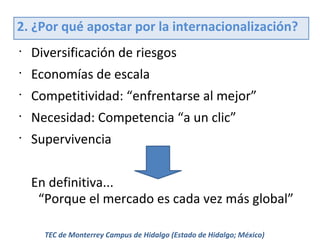 2. ¿Por qué apostar por la internacionalización?
•

Diversificación de riesgos

•

Economías de escala

•

Competitividad: “enfrentarse al mejor”

•

Necesidad: Competencia “a un clic”

•

Supervivencia
En definitiva...
“Porque el mercado es cada vez más global”
TEC de Monterrey Campus de Hidalgo (Estado de Hidalgo; México)

 