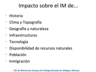Impacto sobre el IM de...
•

Historia

•

Clima y Topografía

•

Geografía y naturaleza

•

Infraestructuras

•

Tecnología

•

Disponibilidad de recursos naturales

•

Población

•

Inmigración
TEC de Monterrey Campus de Hidalgo (Estado de Hidalgo; México)

 