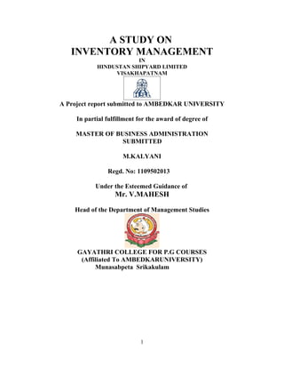 A STUDY ON
   INVENTORY MANAGEMENT
                        IN
            HINDUSTAN SHIPYARD LIMITED
                 VISAKHAPATNAM




A Project report submitted to AMBEDKAR UNIVERSITY

     In partial fulfillment for the award of degree of

    MASTER OF BUSINESS ADMINISTRATION
                SUBMITTED

                      M.KALYANI

                Regd. No: 1109502013

            Under the Esteemed Guidance of
                   Mr. V.MAHESH

    Head of the Department of Management Studies




     GAYATHRI COLLEGE FOR P.G COURSES
      (Affiliated To AMBEDKARUNIVERSITY)
           Munasabpeta Srikakulam




                            1
 