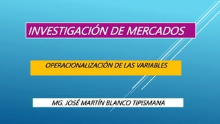 INVESTIGACIÓN DE MERCADOS
OPERACIONALIZACIÓN DE LAS VARIABLES
MG. JOSÉ MARTÍN BLANCO TIPISMANA
 