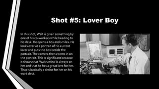 Shot #5: Lover Boy
In this shot,Walt is given something by
one of his co-workers while heading to
his desk. He opens a box and smiles. He
looks over at a portrait of his current
lover and puts the box beside the
portrait.The camera then zooms in on
the portrait.This is significant because
it shows that Walt’s mind is always on
her and that he has a great love for her.
That is basically a shrine for her on his
work desk.
 