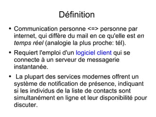 Définition  Communication personne <=> personne par internet, qui diffère du mail en ce qu'elle est  en temps réel  (analogie la plus proche: tél). Requiert l'emploi d'un  logiciel client  qui se connecte à un serveur de messagerie instantanée.  La plupart des services modernes offrent un système de notification de présence, indiquant si les individus de la liste de contacts sont simultanément en ligne et leur disponibilité pour discuter. 
