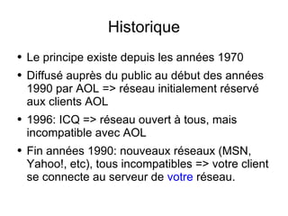 Historique Le principe existe depuis les années 1970 Diffusé auprès du public au début des années 1990 par AOL => réseau initialement réservé aux clients AOL 1996: ICQ => réseau ouvert à tous, mais incompatible avec AOL Fin années 1990: nouveaux réseaux (MSN, Yahoo!, etc), tous incompatibles => votre client se connecte au serveur de  votre  réseau. 