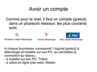 Avoir un compte Comme pour le mail, il faut un compte (gratuit) dans un plusieurs réseaux; les plus courants sont: Windows Instant Messenger Yahoo! Messenger AOL Instant Messenger A chaque fournisseur correspond 1 logiciel (gratuit) à télécharger et installer sur son PC, qui permettra la connection au réseau : - à installer sur son PC: Trillian - à utilise en ligne (site web): Meebo 