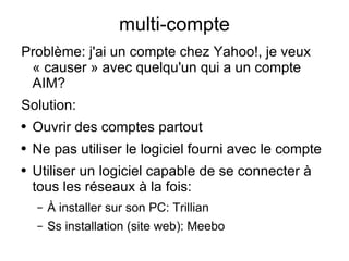 multi-compte Problème: j'ai un compte chez Yahoo!, je veux « causer » avec quelqu'un qui a un compte AIM? Solution: Ouvrir des comptes partout Ne pas utiliser le logiciel fourni avec le compte Utiliser un logiciel capable de se connecter à tous les réseaux à la fois: À installer sur son PC: Trillian Ss installation (site web): Meebo 
