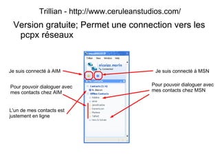 Trillian - http://www.ceruleanstudios.com/ Version gratuite; Permet une connection vers les pcpx réseaux Je suis connecté à AIM Pour pouvoir dialoguer avec mes contacts chez AIM Je suis connecté à MSN Pour pouvoir dialoguer avec mes contacts chez MSN L'un de mes contacts est justement en ligne 