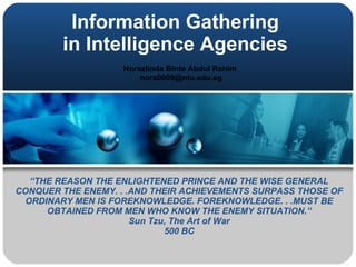 Information Gathering  in Intelligence Agencies   Norazlinda Binte Abdul Rahim  [email_address] “ THE REASON THE ENLIGHTENED PRINCE AND THE WISE GENERAL CONQUER THE ENEMY. . .AND THEIR ACHIEVEMENTS SURPASS THOSE OF ORDINARY MEN IS FOREKNOWLEDGE. FOREKNOWLEDGE. . .MUST BE OBTAINED FROM MEN WHO KNOW THE ENEMY SITUATION.” Sun Tzu, The Art of War 500 BC 