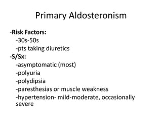 Primary Aldosteronism
-Risk Factors:
  -30s-50s
  -pts taking diuretics
-S/Sx:
  -asymptomatic (most)
  -polyuria
  -polydipsia
  -paresthesias or muscle weakness
  -hypertension- mild-moderate, occasionally
  severe
 