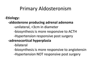 Primary Aldosteronism
-Etiology:
  -aldosterone producing adrenal adenoma
      -unilateral, <3cm in diameter
      -biosynthesis is more responsive to ACTH
      -Hypertension responsive post surgery
  -adrenocortical hyperplasia
      -bilateral
      -biosynthesis is more responsive to angiotensin
      -Hypertension NOT responsive post surgery
 