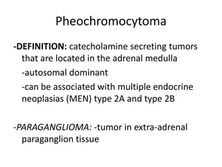 Pheochromocytoma
-DEFINITION: catecholamine secreting tumors
  that are located in the adrenal medulla
  -autosomal dominant
  -can be associated with multiple endocrine
  neoplasias (MEN) type 2A and type 2B

-PARAGANGLIOMA: -tumor in extra-adrenal
  paraganglion tissue
 