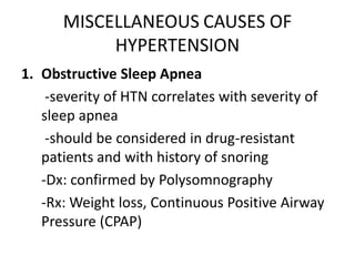 MISCELLANEOUS CAUSES OF
           HYPERTENSION
1. Obstructive Sleep Apnea
    -severity of HTN correlates with severity of
   sleep apnea
    -should be considered in drug-resistant
   patients and with history of snoring
   -Dx: confirmed by Polysomnography
   -Rx: Weight loss, Continuous Positive Airway
   Pressure (CPAP)
 
