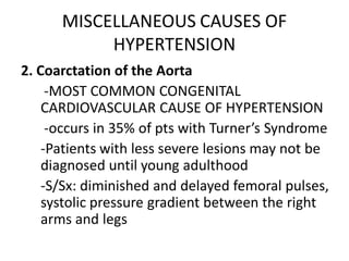 MISCELLANEOUS CAUSES OF
           HYPERTENSION
2. Coarctation of the Aorta
     -MOST COMMON CONGENITAL
    CARDIOVASCULAR CAUSE OF HYPERTENSION
     -occurs in 35% of pts with Turner’s Syndrome
    -Patients with less severe lesions may not be
    diagnosed until young adulthood
    -S/Sx: diminished and delayed femoral pulses,
    systolic pressure gradient between the right
    arms and legs
 