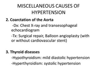 MISCELLANEOUS CAUSES OF
           HYPERTENSION
2. Coarctation of the Aorta
     -Dx: Chest X-ray and transesophageal
    echocardiogram
    -Tx: Surgical repair, Balloon angioplasty (with
    or without cardiovascular stent)

3. Thyroid diseases
    -Hypothyroidism: mild diastolic hypertension
    -Hyperthyroidism: systolic hypertension
 