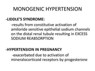 MONOGENIC HYPERTENSION
-LIDDLE’S SYNDROME:
   -results from constitutive activation of
   amiloride sensitive epithelial sodium channels
   on the distal renal tubule resulting in EXCESS
   SODIUM REABSORPTION

-HYPERTENSION IN PREGNANCY
   -exacerbated due to activation of
   mineralocorticoid receptors by progesterone
 