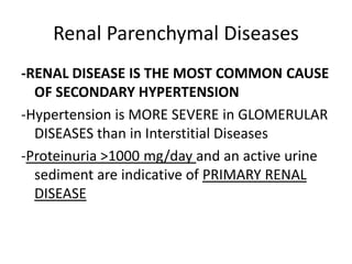 Renal Parenchymal Diseases
-RENAL DISEASE IS THE MOST COMMON CAUSE
  OF SECONDARY HYPERTENSION
-Hypertension is MORE SEVERE in GLOMERULAR
  DISEASES than in Interstitial Diseases
-Proteinuria >1000 mg/day and an active urine
  sediment are indicative of PRIMARY RENAL
  DISEASE
 