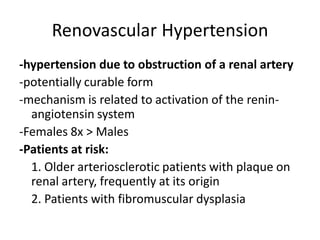 Renovascular Hypertension
-hypertension due to obstruction of a renal artery
-potentially curable form
-mechanism is related to activation of the renin-
  angiotensin system
-Females 8x > Males
-Patients at risk:
  1. Older arteriosclerotic patients with plaque on
  renal artery, frequently at its origin
  2. Patients with fibromuscular dysplasia
 