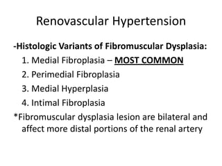 Renovascular Hypertension
-Histologic Variants of Fibromuscular Dysplasia:
  1. Medial Fibroplasia – MOST COMMON
  2. Perimedial Fibroplasia
  3. Medial Hyperplasia
  4. Intimal Fibroplasia
*Fibromuscular dysplasia lesion are bilateral and
  affect more distal portions of the renal artery
 