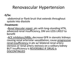 Renovascular Hypertension
-S/Sx:
   -abdominal or flank bruit that extends throughout
   systole into diastole
-Treatment:
   -Renal Vascular repair: pts with long-standing HTN,
   advanced renal insufficiency, DM are LESS LIKELY to
   benefit
   -ACE inhibitors/ARBs: decrease GFR in stenotic kidneys
   causing renal arteriolar vasodilation; cause progressive
   renal insufficiency in pts w/ bilateral renal artery
   stenosis or renal artery stenosis on a solitary kidney
   BUT insufficiency is REVERSIBLE IF DRUG is
   DISCONTINUED
 