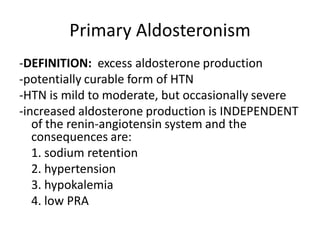 Primary Aldosteronism
-DEFINITION: excess aldosterone production
-potentially curable form of HTN
-HTN is mild to moderate, but occasionally severe
-increased aldosterone production is INDEPENDENT
   of the renin-angiotensin system and the
   consequences are:
   1. sodium retention
   2. hypertension
   3. hypokalemia
   4. low PRA
 
