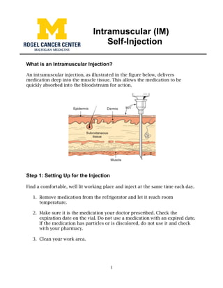 1
Intramuscular (IM)
Self-Injection
What is an Intramuscular Injection?
An intramuscular injection, as illustrated in the figure below, delivers
medication deep into the muscle tissue. This allows the medication to be
quickly absorbed into the bloodstream for action.
Step 1: Setting Up for the Injection
Find a comfortable, well lit working place and inject at the same time each day.
1. Remove medication from the refrigerator and let it reach room
temperature.
2. Make sure it is the medication your doctor prescribed. Check the
expiration date on the vial. Do not use a medication with an expired date.
If the medication has particles or is discolored, do not use it and check
with your pharmacy.
3. Clean your work area.
 