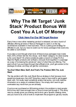 Why The IM Target ‘Junk
   Stack’ Product Bonus Will
   Cost You A Lot Of Money
               Click Here For Our IM Target Review
Every time a new online marketing product is released, we see a bunch of
affiliates offering all kinds of 'Bonus Packages' to cash in on the big
commissions available in most launches. This is a pretty good strategy for
affiliates to use, but you have to watch out for bonus packages that could only
be called a 'Junk Stack'.

If you take a look through what most of these bonus packages have inside
them, 95% of them fall into this cheap, 'Junk Stack' category. So what exactly
is the Junk Stack? It's where somebody grabs a bunch of cheap PLR or
Reprints Rights products and software, and puts them together in a package
as a way of increasing the perceived 'value' of what they are offering. The
goal is that if you purchase through that affiliate's link, you'll get access to the
package of extras, and they will get the commission.

You Don't Want More Stuff, And That's The Problem With The Junk
Stack

The big problem with this Junk Stack Bonus strategy is that because most
people are beginners, the LAST thing they need is more stuff to get bogged
down with. You really need something simple that works, not more dubious
information on a range of unrelated topics. You simply don't want to get
overloaded any more than you are already.

If you've ever purchased an IM training product, the problem is most people
find is they don't have enough time or focus to even get through it. This shiny
new toy usually gives you training and tools to get a specific strategy done,
and you have to do a bit of work to implement the program to get any results.
 