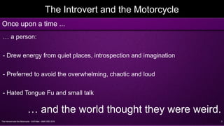The Introvert and the Motorcycle - Griff Allen - AMA VMD 2016 2
The Introvert and the Motorcycle
… a person:
- Drew energy from quiet places, introspection and imagination
- Preferred to avoid the overwhelming, chaotic and loud
- Hated Tongue Fu and small talk
… and the world thought they were weird.
Once upon a time ...
 