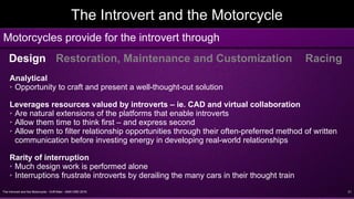 The Introvert and the Motorcycle - Griff Allen - AMA VMD 2016 21
The Introvert and the Motorcycle
Motorcycles provide for the introvert through
Design Restoration, Maintenance and Customization Racing
Analytical
➢ Opportunity to craft and present a well-thought-out solution
Leverages resources valued by introverts – ie. CAD and virtual collaboration
➢ Are natural extensions of the platforms that enable introverts
➢ Allow them time to think first – and express second
➢ Allow them to filter relationship opportunities through their often-preferred method of written
communication before investing energy in developing real-world relationships
Rarity of interruption
➢ Much design work is performed alone
➢ Interruptions frustrate introverts by derailing the many cars in their thought train
 