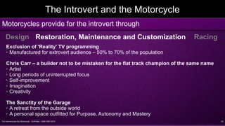 The Introvert and the Motorcycle - Griff Allen - AMA VMD 2016 23
The Introvert and the Motorcycle
Motorcycles provide for the introvert through
Design Restoration, Maintenance and Customization Racing
Exclusion of 'Reality' TV programming
➢ Manufactured for extrovert audience – 50% to 70% of the population
Chris Carr – a builder not to be mistaken for the flat track champion of the same name
➢ Artist
➢ Long periods of uninterrupted focus
➢ Self-improvement
➢ Imagination
➢ Creativity
The Sanctity of the Garage
➢ A retreat from the outside world
➢ A personal space outfitted for Purpose, Autonomy and Mastery
 