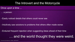 The Introvert and the Motorcycle - Griff Allen - AMA VMD 2016 3
The Introvert and the Motorcycle
… a person:
- Easily noticed details that others could never see
- Intuitively saw solutions to problems that others often made worse
- Endured frequent rejection when suggesting ideas ahead of their time
… and the world thought they were weird.
Once upon a time ...
 