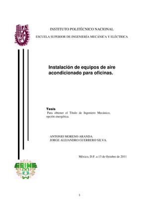 1
Instalación de equipos de aire
acondicionado para oficinas.
INSTITUTO POLITÉCNICO NACIONAL
ESCUELA SUPERIOR DE INGENIERÍA MECÁNICA Y ELÉCTRICA
Tesis
Para obtener el Título de Ingeniero Mecánico,
opción energética.
ANTONIO MORENO ARANDA.
JORGE ALEJANDRO GUERRERO SILVA.
México, D.F. a 13 de Octubre de 2011
 