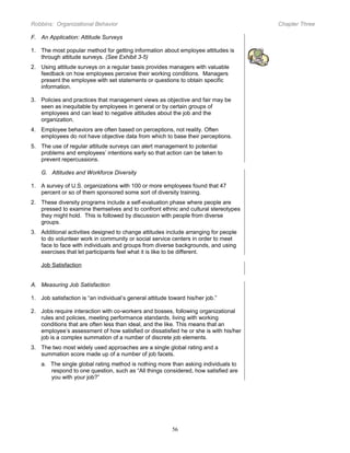 Robbins: Organizational Behavior

Chapter Three

F. An Application: Attitude Surveys
1. The most popular method for getting information about employee attitudes is
through attitude surveys. (See Exhibit 3-5)
2. Using attitude surveys on a regular basis provides managers with valuable
feedback on how employees perceive their working conditions. Managers
present the employee with set statements or questions to obtain specific
information.
3. Policies and practices that management views as objective and fair may be
seen as inequitable by employees in general or by certain groups of
employees and can lead to negative attitudes about the job and the
organization.
4. Employee behaviors are often based on perceptions, not reality. Often
employees do not have objective data from which to base their perceptions.
5. The use of regular attitude surveys can alert management to potential
problems and employees’ intentions early so that action can be taken to
prevent repercussions.
G. Attitudes and Workforce Diversity
1. A survey of U.S. organizations with 100 or more employees found that 47
percent or so of them sponsored some sort of diversity training.
2. These diversity programs include a self-evaluation phase where people are
pressed to examine themselves and to confront ethnic and cultural stereotypes
they might hold. This is followed by discussion with people from diverse
groups.
3. Additional activities designed to change attitudes include arranging for people
to do volunteer work in community or social service centers in order to meet
face to face with individuals and groups from diverse backgrounds, and using
exercises that let participants feel what it is like to be different.
Job Satisfaction
A. Measuring Job Satisfaction
1. Job satisfaction is “an individual’s general attitude toward his/her job.”
2. Jobs require interaction with co-workers and bosses, following organizational
rules and policies, meeting performance standards, living with working
conditions that are often less than ideal, and the like. This means that an
employee’s assessment of how satisfied or dissatisfied he or she is with his/her
job is a complex summation of a number of discrete job elements.
3. The two most widely used approaches are a single global rating and a
summation score made up of a number of job facets.
a. The single global rating method is nothing more than asking individuals to
respond to one question, such as “All things considered, how satisfied are
you with your job?”

56

 