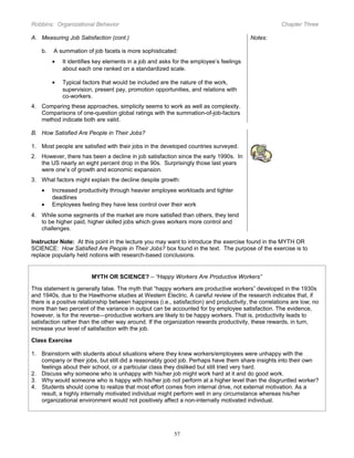 Robbins: Organizational Behavior

Chapter Three

A. Measuring Job Satisfaction (cont.)
b.

Notes:

A summation of job facets is more sophisticated:
•

It identifies key elements in a job and asks for the employee’s feelings
about each one ranked on a standardized scale.

•

Typical factors that would be included are the nature of the work,
supervision, present pay, promotion opportunities, and relations with
co-workers.

4. Comparing these approaches, simplicity seems to work as well as complexity.
Comparisons of one-question global ratings with the summation-of-job-factors
method indicate both are valid.
B. How Satisfied Are People in Their Jobs?
1. Most people are satisfied with their jobs in the developed countries surveyed.
2. However, there has been a decline in job satisfaction since the early 1990s. In
the US nearly an eight percent drop in the 90s. Surprisingly those last years
were one’s of growth and economic expansion.
3. What factors might explain the decline despite growth:
•
•

Increased productivity through heavier employee workloads and tighter
deadlines
Employees feeling they have less control over their work

4. While some segments of the market are more satisfied than others, they tend
to be higher paid, higher skilled jobs which gives workers more control and
challenges.
Instructor Note: At this point in the lecture you may want to introduce the exercise found in the MYTH OR
SCIENCE: How Satisfied Are People in Their Jobs? box found in the text. The purpose of the exercise is to
replace popularly held notions with research-based conclusions.

MYTH OR SCIENCE? – “Happy Workers Are Productive Workers”
This statement is generally false. The myth that “happy workers are productive workers” developed in the 1930s
and 1940s, due to the Hawthorne studies at Western Electric. A careful review of the research indicates that, if
there is a positive relationship between happiness (i.e., satisfaction) and productivity, the correlations are low; no
more than two percent of the variance in output can be accounted for by employee satisfaction. The evidence,
however, is for the reverse—productive workers are likely to be happy workers. That is, productivity leads to
satisfaction rather than the other way around. If the organization rewards productivity, these rewards, in turn,
increase your level of satisfaction with the job.
Class Exercise
1. Brainstorm with students about situations where they knew workers/employees were unhappy with the
company or their jobs, but still did a reasonably good job. Perhaps have them share insights into their own
feelings about their school, or a particular class they disliked but still tried very hard.
2. Discuss why someone who is unhappy with his/her job might work hard at it and do good work.
3. Why would someone who is happy with his/her job not perform at a higher level than the disgruntled worker?
4. Students should come to realize that most effort comes from internal drive, not external motivation. As a
result, a highly internally motivated individual might perform well in any circumstance whereas his/her
organizational environment would not positively affect a non-internally motivated individual.

57

 
