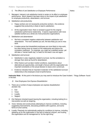 Robbins: Organizational Behavior

Chapter Three

C. The Effect of Job Satisfaction on Employee Performance

Notes:

1. Managers’ interest in job satisfaction tends to center on its effect on employee
performance. Much research has been done on the impact of job satisfaction
on employee productivity, absenteeism, and turnover.
2. Satisfaction and productivity:
•

Happy workers are not necessarily productive workers—the evidence
suggests that productivity is likely to lead to satisfaction.

•

At the organization level, there is renewed support for the original
satisfaction-performance relationship. It seems organizations with more
satisfied workers as a whole are more productive organizations.

3. Satisfaction and absenteeism
•

We find a consistent negative relationship between satisfaction and
absenteeism. The more satisfied you are, the less likely you are to miss
work.

•

It makes sense that dissatisfied employees are more likely to miss work,
but other factors have an impact on the relationship and reduce the
correlation coefficient. For example, you might be a satisfied worker, yet
still take a “mental health day” to head for the beach now and again.

4. Satisfaction and turnover
•

Satisfaction is also negatively related to turnover, but the correlation is
stronger than what we found for absenteeism.

•

Other factors such as labor market conditions, expectations about
alternative job opportunities, and length of tenure with the organization are
important constraints on the actual decision to leave one’s current job.

•

Evidence indicates that an important moderator of the satisfaction-turnover
relationship is the employee’s level of performance.

Instructor Note: At this point in the lecture you may want to introduce the Case Incident: Trilogy Software found
in the text.
D. How Employees Can Express Dissatisfaction
1. There are a number of ways employees can express dissatisfaction
(Exhibit 3-6):
•
•
•
•

Exit
Voice
Loyalty
Neglect

2. Exit: Behavior directed toward leaving the organization, including looking for a
new position as well as resigning.
3. Voice: Actively and constructively attempting to improve conditions, including
suggesting improvements, discussing problems with superiors, and some
forms of union activity.
4. Loyalty: Passively but optimistically waiting for conditions to improve, including
speaking up for the organization in the face of external criticism, and trusting
the organization and its management to “do the right thing.”

58

 