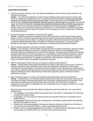 Robbins: Organizational Behavior

Chapter Three

QUESTIONS FOR REVIEW
1. Contrast the Veteran, Boomers, Xers, and Nexters classifications with the terminal values identified in the
Rokeach Value Survey.
Answer – The author has integrated a number of recent analyses of work values into a four-stage model.
Exhibit 3-3 segments employees by the era in which they entered the workforce. Workers who entered the
workforce from the early 1940s through the early 1960s: Their terminal values are a comfortable life and
family security. Employees who entered the workforce during the 1960s through the mid-1970s: Their terminal
values are freedom and equality. Individuals who entered the workforce from the mid-1970s through the late
1980s: Their terminal values are a sense of accomplishment and social recognition. The Nexters’: Their
terminal values are true friendship, happiness, and pleasure. An understanding that individuals’ values differ
but tend to reflect the societal values of the period in which they grew up can be a valuable aid in explaining
and predicting behavior.
2. Contrast the cognitive and affective components of an attitude.
Answer – Attitudes are evaluative statements that are either favorable or unfavorable concerning objects,
people, or events. A belief is a value statement and the cognitive component of an attitude. It sets the stage
for the more critical part of an attitude—its affective component. Affect is the emotional or feeling segment of
an attitude. Attitude essentially refers to the affect part of the three components. In contrast to values,
attitudes are less stable. In organizations, attitudes are important because they affect job behavior.
3. What is cognitive dissonance, and how is it related to attitudes?
Answer – Leon Festinger, in the late 1950s, proposed the theory of cognitive dissonance, seeking to explain
the linkage between attitudes and behavior. Cognitive dissonance refers to any incompatibility that an
individual might perceive between two or more of his/her attitudes, or between his/her behavior and attitudes.
Festinger argued that any form of inconsistency is uncomfortable and that individuals will attempt to reduce
the dissonance. The organizational implications are a greater predictability of the propensity to engage in
attitude and behavioral change. The greater the dissonance—after it has been moderated by importance,
choice, and rewards factors—the greater the pressures to reduce it.
4. What is self-perception theory? How does it increase our ability to predict behavior?
Answer – Self-perception theory argues that attitudes are used to make sense out of an action. Contrary to
cognitive dissonance theory, attitudes are just casual verbal statements. Researchers achieve higher
correlations by pursuing whether or not behavior influences attitudes. When asked about an attitude toward
some object, individuals recall their behavior relevant to that object and then infer their attitude from their past
behavior. While the traditional attitude-behavior relationship is generally positive, the behavior-attitude
relationship is stronger.
5. What contingency factors can improve the statistical relationship between attitudes and behavior?
Answer – Job satisfaction is an individual’s general attitude toward his/her job. Jobs require interaction with
co-workers and bosses, following organizational rules and policies, meeting performance standards, living
with working conditions that are often less than ideal, and the like. This means that an employee’s
assessment of how satisfied or dissatisfied he or she is with his/her job is a complex summation of a number
of discrete job elements.
Recent research has demonstrated that attitudes significantly predict future behavior. The most powerful
moderators are:
• The importance of the attitude reflects fundamental values, self-interest, or identification with individuals
or groups that a person values.
• Its specificity. The more specific the attitude and the more specific the behavior, the stronger the link
between the two.
• Its accessibility. Attitudes that are easily remembered are more likely to predict behavior than attitudes
that are not accessible in memory.
• Whether there exist social pressures. Discrepancies between attitudes and behavior are more likely to
occur where social pressures to behave in certain ways hold exceptional power.
• Whether a person has direct experience with the attitude. The attitude-behavior relationship is likely to be
much stronger if an attitude refers to an individual’s direct personal experience.
60

 