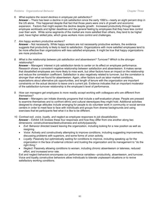 Robbins: Organizational Behavior

Chapter Three

6. What explains the recent declines in employee job satisfaction?
Answer – There has been a decline in job satisfaction since the early 1990’s—nearly an eight percent drop in
the US alone. This happened despite that fact that those years were one’s of growth and economic
expansion. Factors that might explain the decline despite growth: Increased productivity through heavier
employee workloads and tighter deadlines and the general feeling by employees that they have less control
over their work. While some segments of the market are more satisfied than others, they tend to be higher
paid, have higher skilled jobs, which gives workers more control and challenges.
7. Are happy workers productive workers?
Answer – Not necessarily. While happy workers are not necessarily productive workers, the evidence
suggests that productivity is likely to lead to satisfaction. Organizations with more satisfied employees tend to
be more effective than organizations with less satisfied employees. It might be true that happy organizations
are more productive.
8. What is the relationship between job satisfaction and absenteeism? Turnover? Which is the stronger
relationship?
Answer – Managers’ interest in job satisfaction tends to center on its effect on employee performance.
Research shows a consistent negative relationship between satisfaction and absenteeism. It makes sense
that dissatisfied employees are more likely to miss work, but other factors have an impact on the relationship
and reduce the correlation coefficient. Satisfaction is also negatively related to turnover, but the correlation is
stronger than what we found for absenteeism. Again, other factors such as labor market conditions,
expectations about alternative job opportunities, and length of tenure with the organization are important
constraints on the actual decision to leave one’s current job. Evidence indicates that an important moderator
of the satisfaction-turnover relationship is the employee’s level of performance.
9. How can managers get employees to more readily accept working with colleagues who are different from
themselves?
Answer – Managers can initiate diversity programs that include a self-evaluation phase. People are pressed
to examine themselves and to confront ethnic and cultural stereotypes they might hold. Additional activities
designed to change attitudes include arranging for people to do volunteer work in community or social service
centers in order to meet face to face with individuals and groups from diverse backgrounds and using
exercises that let participants feel what it is like to be different.
10. Contrast exit, voice, loyalty, and neglect as employee responses to job dissatisfaction.
Answer – Exhibit 3-6 reviews these four responses and how they differ from one another along two
dimensions: constructiveness/destructiveness and activity/passivity.
• Exit: Behavior directed toward leaving the organization, including looking for a new position as well as
resigning.
• Voice: Actively and constructively attempting to improve conditions, including suggesting improvements,
discussing problems with superiors, and some forms of union activity.
• Loyalty: Passively but optimistically waiting for conditions to improve, including speaking up for the
organization in the face of external criticism and trusting the organization and its management to “do the
right thing.”
• Neglect: Passively allowing conditions to worsen, including chronic absenteeism or lateness, reduced
effort, and increased error rate.
Exit and neglect behaviors encompass our performance variables—productivity, absenteeism, and turnover.
Voice and loyalty constructive behaviors allow individuals to tolerate unpleasant situations or to revive
satisfactory working conditions.

61

 