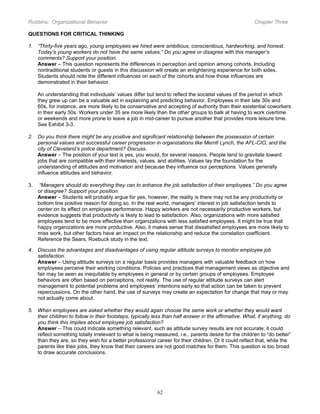 Robbins: Organizational Behavior

Chapter Three

QUESTIONS FOR CRITICAL THINKING
1. “Thirty-five years ago, young employees we hired were ambitious, conscientious, hardworking, and honest.
Today’s young workers do not have the same values.” Do you agree or disagree with this manager’s
comments? Support your position.
Answer – This question represents the differences in perception and opinion among cohorts. Including
nontraditional students or guests in this discussion will create an enlightening experience for both sides.
Students should note the different influences on each of the cohorts and how those influences are
demonstrated in their behavior.
An understanding that individuals’ values differ but tend to reflect the societal values of the period in which
they grew up can be a valuable aid in explaining and predicting behavior. Employees in their late 30s and
60s, for instance, are more likely to be conservative and accepting of authority than their existential coworkers
in their early 50s. Workers under 35 are more likely than the other groups to balk at having to work overtime
or weekends and more prone to leave a job in mid-career to pursue another that provides more leisure time.
See Exhibit 3-3.
2. Do you think there might be any positive and significant relationship between the possession of certain
personal values and successful career progression in organizations like Merrill Lynch, the AFL-CIO, and the
city of Cleveland’s police department? Discuss.
Answer – The position of your text is yes, you would, for several reasons. People tend to gravitate toward
jobs that are compatible with their interests, values, and abilities. Values lay the foundation for the
understanding of attitudes and motivation and because they influence our perceptions. Values generally
influence attitudes and behavior.
3.

“Managers should do everything they can to enhance the job satisfaction of their employees.” Do you agree
or disagree? Support your position.
Answer – Students will probably argue for yes, however, the reality is there may not be any productivity or
bottom line positive reason for doing so. In the real world, managers’ interest in job satisfaction tends to
center on its effect on employee performance. Happy workers are not necessarily productive workers, but
evidence suggests that productivity is likely to lead to satisfaction. Also, organizations with more satisfied
employees tend to be more effective than organizations with less satisfied employees. It might be true that
happy organizations are more productive. Also, it makes sense that dissatisfied employees are more likely to
miss work, but other factors have an impact on the relationship and reduce the correlation coefficient.
Reference the Sears, Roebuck study in the text.

4. Discuss the advantages and disadvantages of using regular attitude surveys to monitor employee job
satisfaction.
Answer – Using attitude surveys on a regular basis provides managers with valuable feedback on how
employees perceive their working conditions. Policies and practices that management views as objective and
fair may be seen as inequitable by employees in general or by certain groups of employees. Employee
behaviors are often based on perceptions, not reality. The use of regular attitude surveys can alert
management to potential problems and employees’ intentions early so that action can be taken to prevent
repercussions. On the other hand, the use of surveys may create an expectation for change that may or may
not actually come about.
5. When employees are asked whether they would again choose the same work or whether they would want
their children to follow in their footsteps, typically less than half answer in the affirmative. What, if anything, do
you think this implies about employee job satisfaction?
Answer – This could indicate something relevant, such as attitude survey results are not accurate; it could
reflect something totally irrelevant to what is being measured, i.e., parents desire for the children to “do better”
than they are, so they wish for a better professional career for their children. Or it could reflect that, while the
parents like their jobs, they know that their careers are not good matches for them. This question is too broad
to draw accurate conclusions.

62

 