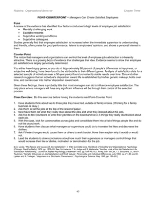 Robbins: Organizational Behavior

Chapter Three

POINT-COUNTERPOINT – Managers Can Create Satisfied Employees
Point
A review of the evidence has identified four factors conducive to high levels of employee job satisfaction:
• Mentally challenging work
• Equitable rewards
• Supportive working conditions
• Supportive colleagues
Studies generally find that employee satisfaction is increased when the immediate supervisor is understanding
and friendly, offers praise for good performance, listens to employees’ opinions, and shows a personal interest in
them.
Counter Point
The notion that managers and organizations can control the level of employee job satisfaction is inherently
attractive. There is a growing body of evidence that challenges that idea. Evidence seems to show that employee
job satisfaction is largely genetically determined.
You either have happy genes, or you do nt. Approximately 80 percent of people’s differences in happiness, or
subjective well-being, have been found to be attributable to their different genes. Analysis of satisfaction data for a
selected sample of individuals over a 50-year period found consistently stable results over time. This and other
research suggests that an individual’s disposition toward life is established by his/her genetic makeup, holds over
time, and carries over into his/her disposition toward work.
Given these findings, there is probably little that most managers can do to influence employee satisfaction. The
only place where managers will have any significant influence will be through their control of the selection
process.
Class Exercise: Do this exercise before having the students read Point-Counter Point.
1. Have students think about two to three jobs they have had, outside of family chores. [Working for a family
business is okay.]
2. Ask them to list the jobs at the top of the sheet of paper.
3. Next have them list what they really liked about the jobs and what they disliked about the jobs.
4. Ask five-to-ten volunteers to write their job titles on the board and list 3–5 things they really like/disliked about
each job.
5. With the class, look for commonalties across jobs and consolidate them into a list of things people like and do
not like about work.
6. Have students then discuss what managers or supervisors could do to increase the likes and decrease the
dislikes.
7. Ask if these changes would cause them or others to work harder. Have them explain why it would or would
not.
8. Lead the students to draw conclusions about how much their supervisors or managers control things that
would increase their like or dislike, motivation or demotivation for the job.
[E.A. Locke, “The Nature and Causes of Job Satisfaction,” in M.D. Dunnette (ed.), Handbook of Industrial and Organizational Psychology
(Chicago: Rand McNally), 1976, pp. 1319–28. See, for instance, T.A. Judge and S. Watanabe, “Another Look at the Job Satisfaction-Life
Satisfaction Relationship,” Journal of Applied Psychology, December 1993, pp. 939–48; R.D. Arvey, B.P. McCall, T.J. Bouchard, Jr., and P.
Taubman, “Genetic Influences on Job Satisfaction and Work Values,” Personality and Individual Differences, July 1994, pp. 21–33; and D.
Lykken and A. Tellegen, “Happiness is a Stochastic Phenomenon,” Psychological Science, May 1996, pp. 186–89.]

63

 