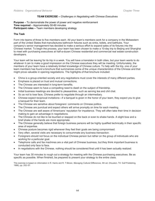 Robbins: Organizational Behavior

Chapter Three

TEAM EXERCISE – Challenges in Negotiating with Chinese Executives
Purpose – To demonstrate the power of power and negative reinforcement
Time required – Approximately 50-60 minutes
Participant roles – Team members developing strategy
The Task
Form into teams of three to five members each. All your team’s members work for a company in the Midwestern
part of the United States that manufactures bathroom fixtures such as sinks, toilets, and bathtubs. Your
company’s senior management has decided to make a serious effort to expand sales of its fixtures into the
Chinese market. To begin the process, your team has been chosen to make a 10-day trip to Beijing and Shanghai
to meet with purchasing executives at half-a-dozen Chinese residential and commercial real estate construction
developers.
Your team will be leaving for its trip in a week. You will have a translator in both cities, but your team wants to do
whatever it can to make a good impression on the Chinese executives they will be meeting. Unfortunately, the
members of your team have a relatively limited knowledge of Chinese culture. To help with the trip, one of your
team members has found a brochure that summarizes some of the unique characteristics of the Chinese and that
might prove valuable in opening negotiations. The highlights of that brochure included:
•
•
•
•
•
•
•
•
•
•
•
•
•
•
•
•
•

China is a group-oriented society and any negotiations must cover the interests of many different parties.
Emphasis is placed on trust and mutual connections.
The Chinese are interested in long-term benefits.
The Chinese seem to have a compelling need to dwell on the subject of friendship.
Initial business meetings are devoted to pleasantries, such as serving tea and chit chat.
So as not to lose face, Chinese prefer to negotiate through an intermediary.
Chinese expect reciprocal invitations—if a banquet is given in the honor of your team, they expect you to give
a banquet for their team.
The Chinese are sensitive about foreigners’ comments on Chinese politics.
The Chinese are punctual and expect others will arrive promptly on time for each meeting.
The Chinese are well aware of Americans’ reputation for impatience. They will often take their time in decision
making to gain an advantage in negotiations.
The Chinese do not like to be touched or slapped on the back or even to shake hands. A slight bow and a
brief shake of the hands are more appropriate.
The Chinese generally believe that foreign business persons will be highly qualified technically in their specific
area of expertise.
Chinese posture becomes rigid whenever they feel their goals are being compromised.
Very often, several visits are necessary to consummate any business transaction.
Foreigners should not focus on the individual Chinese person but rather on the group of individuals who are
working for a particular goal.
Telephone calls and fax machines are a vital part of Chinese business, but they think important business is
conducted only face to face.
In negotiations with the Chinese, nothing should be considered final until it has been actually realized.

Your team has 30 minutes to rough out a strategy for meeting with the Chinese purchasing executives. Be as
specific as possible. When finished, be prepared to present your strategy to the entire class.
This exercise is based on information in R. Harris and R. T.Moran, Managing Cultural Differences, 4th ed. (Houston, TX: Gulf Publishing,
1996), pp. 252–57.

64

 