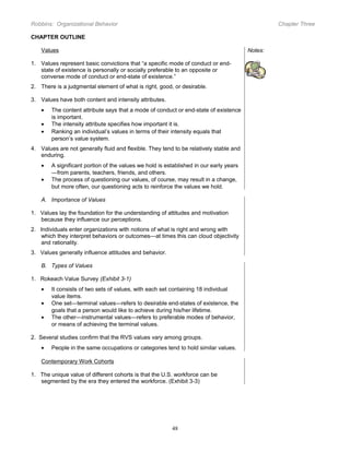 Robbins: Organizational Behavior

Chapter Three

CHAPTER OUTLINE
Values

Notes:

1. Values represent basic convictions that “a specific mode of conduct or endstate of existence is personally or socially preferable to an opposite or
converse mode of conduct or end-state of existence.”
2. There is a judgmental element of what is right, good, or desirable.
3. Values have both content and intensity attributes.
•
•
•

The content attribute says that a mode of conduct or end-state of existence
is important.
The intensity attribute specifies how important it is.
Ranking an individual’s values in terms of their intensity equals that
person’s value system.

4. Values are not generally fluid and flexible. They tend to be relatively stable and
enduring.
•
•

A significant portion of the values we hold is established in our early years
—from parents, teachers, friends, and others.
The process of questioning our values, of course, may result in a change,
but more often, our questioning acts to reinforce the values we hold.

A. Importance of Values
1. Values lay the foundation for the understanding of attitudes and motivation
because they influence our perceptions.
2. Individuals enter organizations with notions of what is right and wrong with
which they interpret behaviors or outcomes—at times this can cloud objectivity
and rationality.
3. Values generally influence attitudes and behavior.
B. Types of Values
1. Rokeach Value Survey (Exhibit 3-1)
•
•
•

It consists of two sets of values, with each set containing 18 individual
value items.
One set—terminal values—refers to desirable end-states of existence, the
goals that a person would like to achieve during his/her lifetime.
The other—instrumental values—refers to preferable modes of behavior,
or means of achieving the terminal values.

2. Several studies confirm that the RVS values vary among groups.
•

People in the same occupations or categories tend to hold similar values.

Contemporary Work Cohorts
1. The unique value of different cohorts is that the U.S. workforce can be
segmented by the era they entered the workforce. (Exhibit 3-3)

48

 