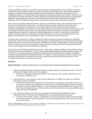 Robbins: Organizational Behavior

Chapter Three

Trilogy’s president and CEO, Joe Liemandt, seeks to hire and keep employees who can flourish in a chaotic
environment, who are willing to take risks, and are not afraid of working long hours. Liemandt has fashioned a
strategy for Trilogy that encompasses maintaining the high energy of a start-up with the experience of an
established company. An important part of that strategy is continually recruiting “only the best”—bright, dynamic
individuals from the best universities, business schools, and industries. By hiring great people and giving them
significant responsibilities from day one, Liemandt hopes his firm will be able to respond to competitive
challenges, keep its entrepreneurial spirit alive, and achieve its goal of being a high-impact company.
New recruits are wooed to Austin with dinners, cultural and recreational outings, and competitive salaries. Once
there, the recruits go through “boot camp”—an intensive training program conducted to turn rookies into
Trilogians. In classes led by Liemandt and other Trilogy veterans, the first week is spent learning about
programming languages, product plans, and marketing. Classes start at 8 A.M. and, in the first month at least, last
until midnight. During the second week, the new hires are divided into small teams and given three weeks to
complete projects, ranging from making an existing Trilogy product run faster to creating new products from
scratch. Their performance on these projects will affect where the new hires are eventually placed and also
determines whether they will be rewarded with a trip to Las Vegas at the end of boot camp.
This boot camp introduction to Trilogy is designed to instill the company’s values and shape new employees’
expectations. Recruits are told that effort will not be enough. In a presentation given by Liemandt about the team
projects, the recruits are shown a slide that says, “No Reward for Trying.” He flatly states, “If you set a hard goal
and do not make it, you do not win any points.” Some recruits fall out during this boot camp. But for those who
survive, life at Trilogy can be very rewarding and satisfying.
The company’s atmosphere combines work and play. Trilogy gives employees ambitious responsibilities and the
freedom and resources to fulfill them. The firm’s culture encourages maximizing employee passion, energy, and
commitment. The company generously rewards its employees for their performance. Company benefits are
intended to keep employees motivated and excited. For instance, it offers fully stocked kitchens, company trips,
discounted memberships at local gyms, the use of company ski boats on two Austin lakes, and an on-site
concierge service to take care of personal errands.
Questions
Note to Instructor: Student answers will vary, but could include the elements bulleted below each question.
1. Design an employee attitude survey that Trilogy’s managers might use. Remember to tailor it to tap the
attitudes that Trilogy is looking for in its employees.
• Students should begin by identifying attitudes. Some might be: hard working, passionate, level of
involvement, commitment, etc.
2. What predictions, if any, could you make about job satisfaction at Trilogy? How might job satisfaction
affect work outcomes at Trilogy?
• Students may believe this is great place once the program is completed, and may be for those who
do. However, what are the implications for those who have other responsibilities outside of work (e.g.
families) or come from different cultures? Could this program be discriminatory even though on the
face it does not appear to be so? Could there be a case made that burn-out may cause high turnover
rates and a drop in satisfaction?
3. How might the collapse of many dot-com businesses since 2000 affect the attitudes of Trilogy
employees? What, if anything, could management do to shape those attitudes positively?
• It could be demoralizing. However, management could communicate the company’s financial status
and market outlook to reassure employees. When times do get hard, they would need to be honest
and up front as well.
Based on www.trilogy.com, March 6, 2002; E. Ramstad, “High Rollers,” Wall Street Journal, September 21, 1998,p. A1; and N. M. Tichy, “No
Ordinary Boot Camp,” Harvard Business Review, April 2001, pp. 63-70.

66

 