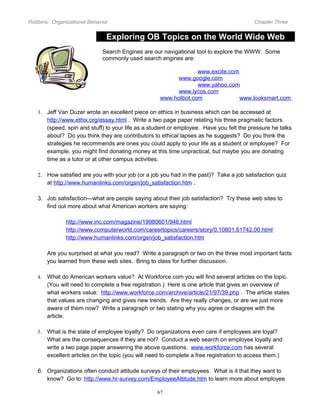 Robbins: Organizational Behavior

Chapter Three

Exploring OB Topics on the World Wide Web
Search Engines are our navigational tool to explore the WWW. Some
commonly used search engines are:
www.excite.com
www.google.com
www.yahoo.com
www.lycos.com
www.hotbot.com
www.looksmart.com
1. Jeff Van Duzer wrote an excellent piece on ethics in business which can be accessed at
http://www.ethix.org/essay.html . Write a two page paper relating his three pragmatic factors
(speed, spin and stuff) to your life as a student or employee. Have you felt the pressure he talks
about? Do you think they are contributors to ethical lapses as he suggests? Do you think the
strategies he recommends are ones you could apply to your life as a student or employee? For
example, you might find donating money at this time unpractical, but maybe you are donating
time as a tutor or at other campus activities.
2. How satisfied are you with your job (or a job you had in the past)? Take a job satisfaction quiz
at http://www.humanlinks.com/orgsn/job_satisfaction.htm .
3. Job satisfaction—what are people saying about their job satisfaction? Try these web sites to
find out more about what American workers are saying:
http://www.inc.com/magazine/19980601/946.html
http://www.computerworld.com/careertopics/careers/story/0,10801,61742,00.html
http://www.humanlinks.com/orgsn/job_satisfaction.htm
Are you surprised at what you read? Write a paragraph or two on the three most important facts
you learned from these web sites. Bring to class for further discussion.
4.

What do American workers value? At Workforce.com you will find several articles on the topic.
(You will need to complete a free registration.) Here is one article that gives an overview of
what workers value: http://www.workforce.com/archive/article/21/97/39.php . The article states
that values are changing and gives new trends. Are they really changes, or are we just more
aware of them now? Write a paragraph or two stating why you agree or disagree with the
article.

5.

What is the state of employee loyalty? Do organizations even care if employees are loyal?
What are the consequences if they are not? Conduct a web search on employee loyalty and
write a two page paper answering the above questions. www.workforce.com has several
excellent articles on the topic (you will need to complete a free registration to access them.)

6. Organizations often conduct attitude surveys of their employees. What is it that they want to
know? Go to: http://www.hr-survey.com/EmployeeAttitude.htm to learn more about employee
67

 
