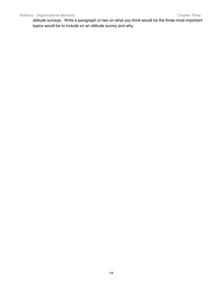 Robbins: Organizational Behavior

Chapter Three

attitude surveys. Write a paragraph or two on what you think would be the three most important
topics would be to include on an attitude survey and why.

68

 