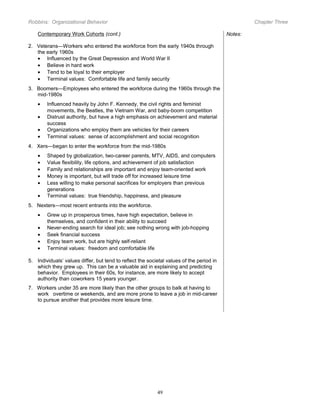 Robbins: Organizational Behavior

Chapter Three

Contemporary Work Cohorts (cont.)

Notes:

2. Veterans—Workers who entered the workforce from the early 1940s through
the early 1960s
• Influenced by the Great Depression and World War II
• Believe in hard work
• Tend to be loyal to their employer
• Terminal values: Comfortable life and family security
3. Boomers—Employees who entered the workforce during the 1960s through the
mid-1980s
•
•
•
•

Influenced heavily by John F. Kennedy, the civil rights and feminist
movements, the Beatles, the Vietnam War, and baby-boom competition
Distrust authority, but have a high emphasis on achievement and material
success
Organizations who employ them are vehicles for their careers
Terminal values: sense of accomplishment and social recognition

4. Xers—began to enter the workforce from the mid-1980s
•
•
•
•
•
•

Shaped by globalization, two-career parents, MTV, AIDS, and computers
Value flexibility, life options, and achievement of job satisfaction
Family and relationships are important and enjoy team-oriented work
Money is important, but will trade off for increased leisure time
Less willing to make personal sacrifices for employers than previous
generations
Terminal values: true friendship, happiness, and pleasure

5. Nexters—most recent entrants into the workforce.
•
•
•
•
•

Grew up in prosperous times, have high expectation, believe in
themselves, and confident in their ability to succeed
Never-ending search for ideal job; see nothing wrong with job-hopping
Seek financial success
Enjoy team work, but are highly self-reliant
Terminal values: freedom and comfortable life

5. Individuals’ values differ, but tend to reflect the societal values of the period in
which they grew up. This can be a valuable aid in explaining and predicting
behavior. Employees in their 60s, for instance, are more likely to accept
authority than coworkers 15 years younger.
7. Workers under 35 are more likely than the other groups to balk at having to
work overtime or weekends, and are more prone to leave a job in mid-career
to pursue another that provides more leisure time.

49

 