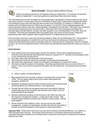 Robbins: Organizational Behavior

Chapter Three

OB IN THE NEWS – American Workers Rethink Priorities
Values are relatively permanent, but dramatic shocks can realign them. For example, the terrorists’
attacks on September 11 may have significantly reprioritized many Americans’ values.
The initial response to the terrorist attacks for many people was a reevaluation of choices related to jobs, family,
and career success. In some cases, this led to a rethinking of career paths, cutting back on grueling schedules,
and deciding to pursue work that might pay less but seem more meaningful. For instance, in California, young
workers who once talked of dot-com millions are now asking: “Is it worth it?” Some employees appear less
concerned about putting in face time, making deadlines, and getting on the fast track. They seem more concerned
about family and worry less about time at the office. CEOs say some of their employees are talking more
earnestly about work/life balance, mortality, and other questions once considered taboo in the office. Said one
consultant, “The event de-emphasized what most people value—the money and the luxuries. People are
questioning what’s really important; they’re questioning work. It’s happening across the board.”
It has now been more than a year since the terrorist attacks on New York and Washington D.C. That provides a
more meaningful perspective on whether this event has had long-term implications on workplace values, or
whether any reprioritizing was merely a knee-jerk reaction to a traumatic event, followed by a return to “business
as usual.” Do you think a significant portion of Americans have permanently reprioritized their values as a result of
9-11?
Class Exercise:
1. Have students break into small groups to discuss the question: “Do you think a significant portion of
Americans have permanently reprioritized their values as a result of 9-11?” Ask them to list examples of why
or why not they think the way they do.
2. As a class, share what was discussed in the small groups.
3. Ask if they think America’s values have changed, or were they just reawakened?
4. Ask if they think organizations’ values have changed or reprioritized as a result of the events.
5. Ask them to relate this question to themselves. Have they reprioritized their lives as a result of the 9-11
events? (They may not want to share this information with the entire class—its purpose is just to get them
thinking.)

A. Values, Loyalty, and Ethical Behavior

Notes:

1. Many people think there has been a decline in business ethics since the late
1970s. The four-stage model of work cohort values might explain this
perception. (Exhibit 3-2)
2. Managers consistently report the action of bosses as the most important factor
influencing ethical and unethical behavior in the organization.
3. Through the mid-1970s, the managerial ranks were dominated by Veterans
whose loyalty was to their employer; their decisions were made in terms of
what was best for the employer.
4. Boomers entered the workforce at this time and by the 1990’s had risen into
the majority of management positions. Loyalty was to their careers. Selfcentered values would be consistent with a decline in ethical values. Did this
really happen?
5. Recent entrants to the workforce—Xers—are now moving into middle
management. Loyalty is to relationships, therefore they may be more likely to
consider the ethical implications of their actions on others around them.
Instructor Note: At this point in the lecture you may want to introduce the Ethical Dilemma: Is it a Bribe or a
Gift? Exercise found in the text. The purpose of the exercise is to provide the opportunity for students to
understand that ethical situations are not always black or white and must be given consideration as business
decisions are made.
50

 