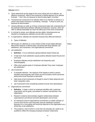 Robbins: Organizational Behavior

Chapter Three

Attitudes (cont.)

Notes:

5. Value statements set the stage for the more critical part of an attitude—its
affective component. Affect is the emotional or feeling segment of an attitude.
Example: “I don’t like Jon because he discriminates again minorities.”
6. The behavioral component of an attitude refers to an intention to behave in a
certain way toward someone or something. Example: “I chose to avoid Jon
because he discriminates.”
7. Viewing attitudes as made up of three components helps with understanding of
the potential relationship between attitudes and behavior, however, when we
refer to attitude essentially we mean the affect part of the three components.
8. In contrast to values, your attitudes are less stable. Advertisements are
directed at changing your attitudes and are often successful.
9. In organizations, attitudes are important because they affect job behavior.
A. Types of Attitudes
1. OB focuses our attention on a very limited number of job-related attitudes.
Most of the research in OB has been concerned with three attitudes: job
satisfaction, job involvement, and organizational commitment.
2. Job satisfaction
•

Definition: It is an individual’s general attitude toward his/her job.

•

A high level of job satisfaction equals positive attitudes toward the job and
vice versa.

•

Employee attitudes and job satisfaction are frequently used
interchangeably.

•

Often when people speak of “employee attitudes” they mean “employee
job satisfaction.”

3. Job involvement
•

A workable definition: the measure of the degree to which a person
identifies psychologically with his/her job and considers his/her perceived
performance level important to self-worth.

•

High levels of job involvement is thought to result in fewer absences and
lower resignation rates.

•

Job involvement more consistently predicts turnover than absenteeism.

4. Organizational commitment
•

Definition: A state in which an employee identifies with a particular
organization and its goals, and wishes to maintain membership in the
organization.

•

Research evidence demonstrates negative relationships between
organizational commitment and both absenteeism and turnover.

•

An individual’s level of organizational commitment is a better indicator of
turnover than the far more frequently used job satisfaction predictor
because it is a more global and enduring response to the organization as a
whole than is job satisfaction.

•

This evidence, most of which is more than two decades old, needs to be
qualified to reflect the changing employee-employer relationship.
53

Notes:

 
