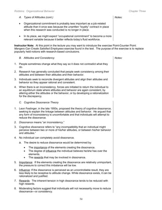 Robbins: Organizational Behavior

Chapter Three

A. Types of Attitudes (cont.)

Notes:

•

Organizational commitment is probably less important as a job-related
attitude than it once was because the unwritten “loyalty” contract in place
when this research was conducted is no longer in place.

•

In its place, we might expect “occupational commitment” to become a more
relevant variable because it better reflects today’s fluid workforce.

Instructor Note: At this point in the lecture you may want to introduce the exercise Point-Counter Point:
Mangers Can Create Satisfied Employees exercise found in the text. The purpose of the exercise is to replace
popularly held notions with research-based conclusions.
B. Attitudes and Consistency

Notes:

1. People sometimes change what they say so it does not contradict what they
do.
2. Research has generally concluded that people seek consistency among their
attitudes and between their attitudes and their behavior.
3. Individuals seek to reconcile divergent attitudes and align their attitudes and
behavior so they appear rational and consistent.
4. When there is an inconsistency, forces are initiated to return the individual to
an equilibrium state where attitudes and behavior are again consistent, by
altering either the attitudes or the behavior, or by developing a rationalization
for the discrepancy.
C. Cognitive Dissonance Theory
1. Leon Festinger, in the late 1950s, proposed the theory of cognitive dissonance,
seeking to explain the linkage between attitudes and behavior. He argued that
any form of inconsistency is uncomfortable and that individuals will attempt to
reduce the dissonance.
2. Dissonance means “an inconsistency.”
3. Cognitive dissonance refers to “any incompatibility that an individual might
perceive between two or more of his/her attitudes, or between his/her behavior
and attitudes.“
4. No individual can completely avoid dissonance.

a. The desire to reduce dissonance would be determined by:
•
•
•

The importance of the elements creating the dissonance.
The degree of influence the individual believes he/she has over the
elements.
The rewards that may be involved in dissonance.

5. Importance: If the elements creating the dissonance are relatively unimportant,
the pressure to correct this imbalance will be low.
6. Influence: If the dissonance is perceived as an uncontrollable result, they are
less likely to be receptive to attitude change. While dissonance exists, it can be
rationalized and justified.
7. Rewards: The inherent tension in high dissonance tends to be reduced with
high rewards.
8. Moderating factors suggest that individuals will not necessarily move to reduce
dissonance—or consistency.
54

 