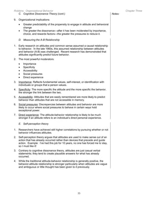 Robbins: Organizational Behavior
C. Cognitive Dissonance Theory (cont.)

Chapter Three
Notes:

9. Organizational implications
•
•

Greater predictability of the propensity to engage in attitude and behavioral
change
The greater the dissonance—after it has been moderated by importance,
choice, and rewards factors—the greater the pressures to reduce it.

D. Measuring the A-B Relationship
1. Early research on attitudes and common sense assumed a causal relationship
to behavior. In the late 1960s, this assumed relationship between attitudes
and behavior (A-B) was challenged. Recent research has demonstrated that
attitudes significantly predict future behavior.
2. The most powerful moderators:
•
•
•
•
•

Importance
Specificity
Accessibility
Social pressures
Direct experience

3. Importance: Reflects fundamental values, self-interest, or identification with
individuals or groups that a person values.
4. Specificity: The more specific the attitude and the more specific the behavior,
the stronger the link between the two.
5. Accessibility: Attitudes that are easily remembered are more likely to predict
behavior than attitudes that are not accessible in memory.
6. Social pressures: Discrepancies between attitudes and behavior are more
likely to occur where social pressures to behave in certain ways hold
exceptional power.
7. Direct experience: The attitude-behavior relationship is likely to be much
stronger if an attitude refers to an individual’s direct personal experience.
E. Self-perception theory
1. Researchers have achieved still higher correlations by pursuing whether or not
behavior influences attitudes.
2. Self-perception theory argues that attitudes are used to make sense out of an
action that has already occurred rather than devices that precede and guide
action. Example: I’ve had this job for 10 years, no one has forced me to stay,
so I must like it!
3. Contrary to cognitive dissonance theory, attitudes are just casual verbal
statements; they tend to create plausible answers for what has already
occurred.
4. While the traditional attitude-behavior relationship is generally positive, the
behavior-attitude relationship is stronger particularly when attitudes are vague
and ambiguous or little thought has been given to it previously.

55

 