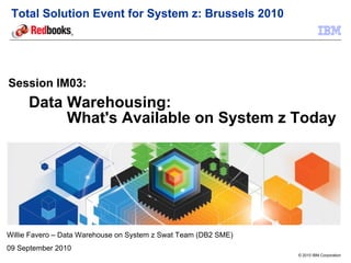 Total Solution Event for System z: Brussels 2010




Session IM03:
      Data Warehousing:
           What's Available on System z Today




Willie Favero – Data Warehouse on System z Swat Team (DB2 SME)
09 September 2010
                                                                 © 2010 IBM Corporation
 